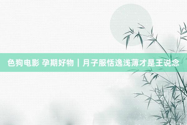 色狗电影 孕期好物|月子服恬逸浅薄才是王说念
