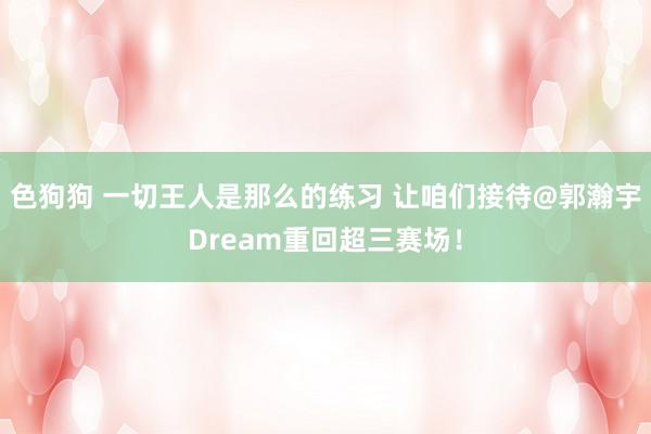 色狗狗 一切王人是那么的练习 让咱们接待@郭瀚宇Dream重回超三赛场！