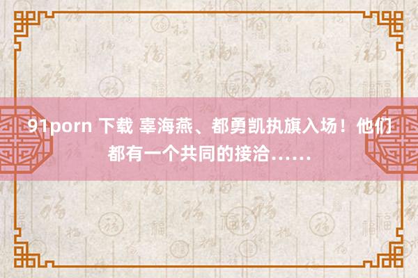91porn 下载 辜海燕、都勇凯执旗入场！他们都有一个共同的接洽……