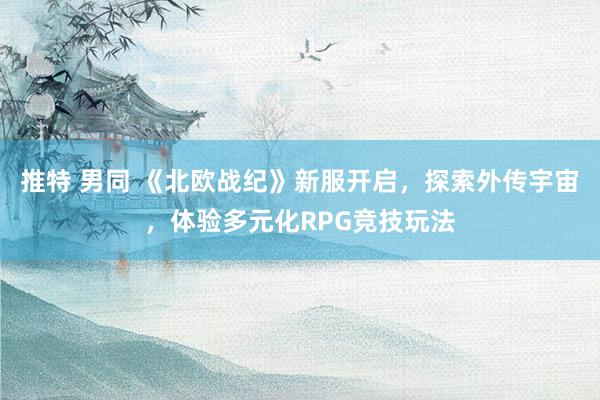 推特 男同 《北欧战纪》新服开启，探索外传宇宙，体验多元化RPG竞技玩法