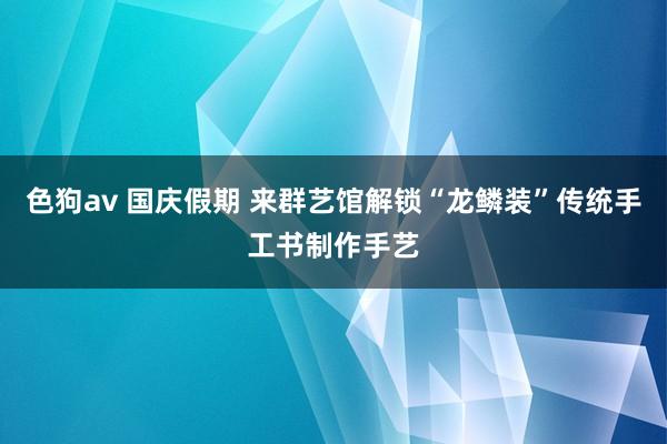 色狗av 国庆假期 来群艺馆解锁“龙鳞装”传统手工书制作手艺