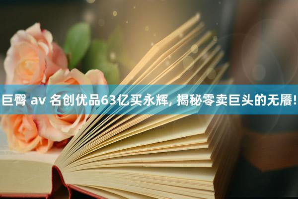 巨臀 av 名创优品63亿买永辉， 揭秘零卖巨头的无餍!