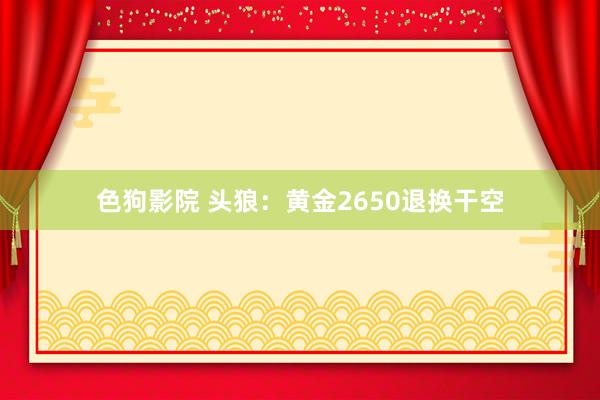 色狗影院 头狼：黄金2650退换干空