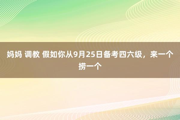 妈妈 调教 假如你从9月25日备考四六级,来一个捞一个