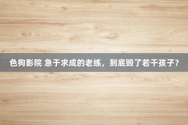 色狗影院 急于求成的老练，到底毁了若干孩子？