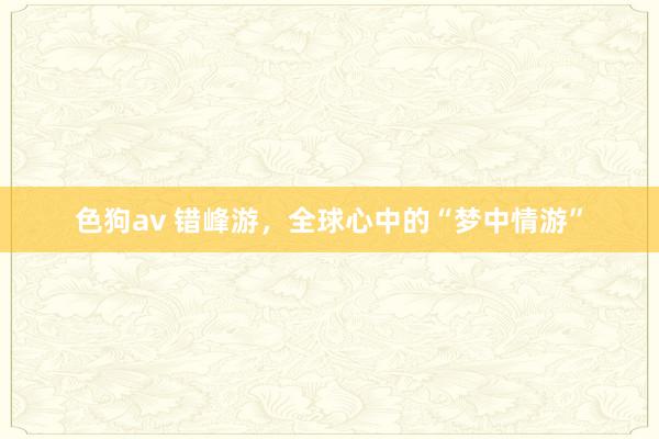 色狗av 错峰游，全球心中的“梦中情游”