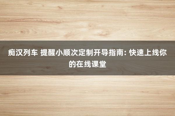 痴汉列车 提醒小顺次定制开导指南: 快速上线你的在线课堂