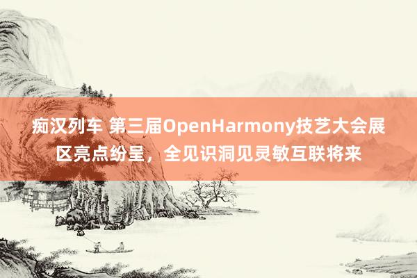 痴汉列车 第三届OpenHarmony技艺大会展区亮点纷呈，全见识洞见灵敏互联将来