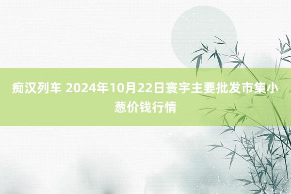 痴汉列车 2024年10月22日寰宇主要批发市集小葱价钱行情