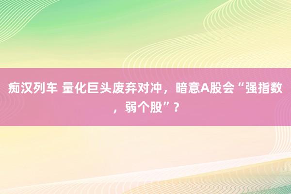 痴汉列车 量化巨头废弃对冲，暗意A股会“强指数，弱个股”？