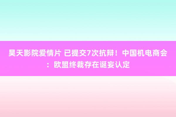 昊天影院爱情片 已提交7次抗辩！中国机电商会：欧盟终裁存在诞妄认定