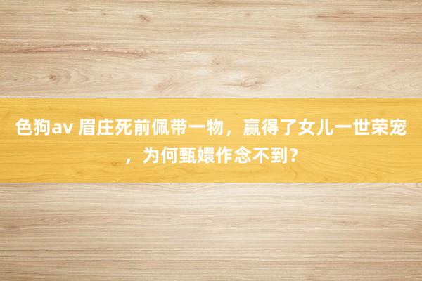 色狗av 眉庄死前佩带一物，赢得了女儿一世荣宠，为何甄嬛作念不到？