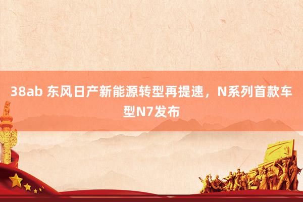 38ab 东风日产新能源转型再提速，N系列首款车型N7发布