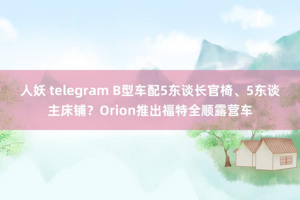 人妖 telegram B型车配5东谈长官椅、5东谈主床铺？Orion推出福特全顺露营车