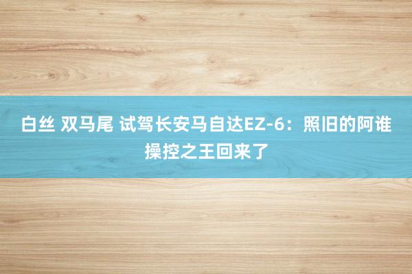 白丝 双马尾 试驾长安马自达EZ-6：照旧的阿谁操控之王回来了
