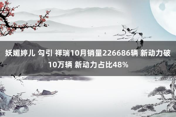 妖媚婷儿 勾引 祥瑞10月销量226686辆 新动力破10万辆 新动力占比48%