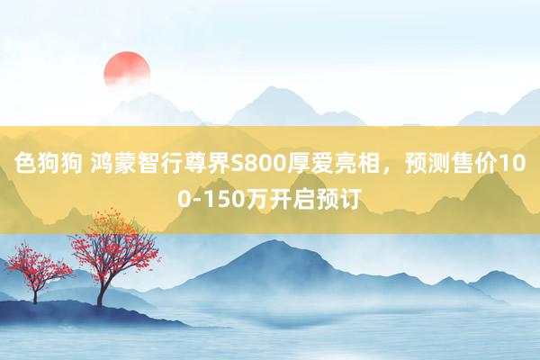 色狗狗 鸿蒙智行尊界S800厚爱亮相，预测售价100-150万开启预订