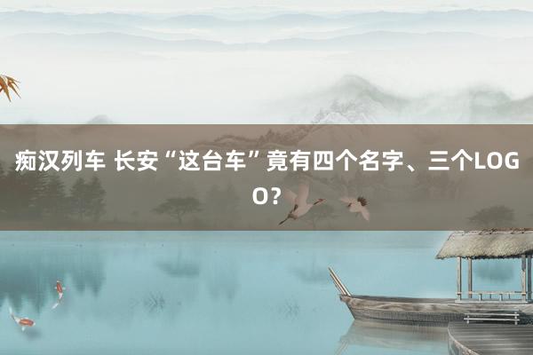 痴汉列车 长安“这台车”竟有四个名字、三个LOGO？
