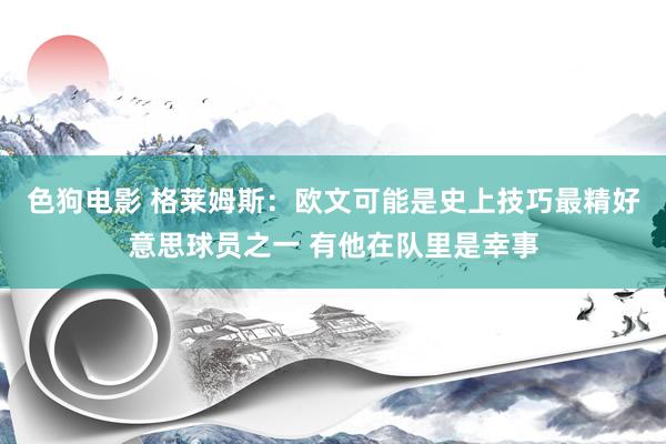 色狗电影 格莱姆斯：欧文可能是史上技巧最精好意思球员之一 有他在队里是幸事