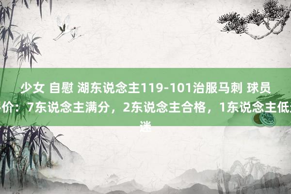 少女 自慰 湖东说念主119-101治服马刺 球员评价：7东说念主满分，2东说念主合格，1东说念主低迷