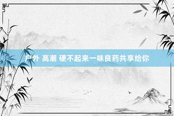户外 高潮 硬不起来一味良药共享给你
