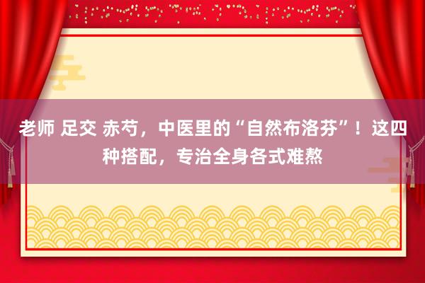 老师 足交 赤芍，中医里的“自然布洛芬”！这四种搭配，专治全身各式难熬