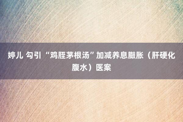 婷儿 勾引 “鸡胵茅根汤”加减养息臌胀（肝硬化腹水）医案