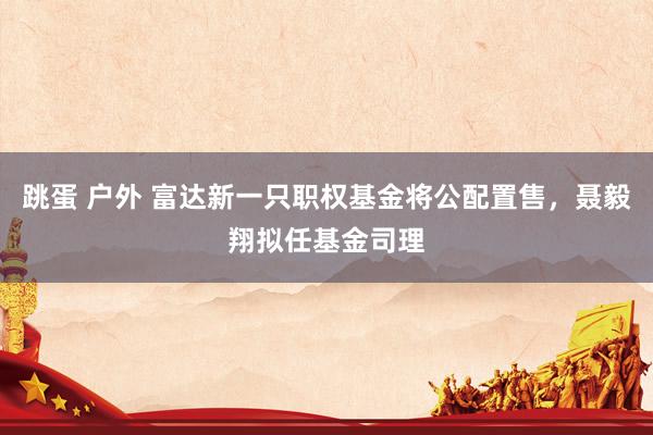 跳蛋 户外 富达新一只职权基金将公配置售，聂毅翔拟任基金司理
