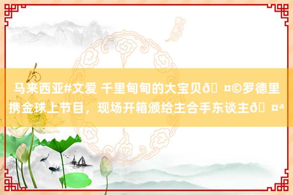 马来西亚#文爱 千里甸甸的大宝贝🤩罗德里携金球上节目，现场开箱颁给主合手东谈主🤪