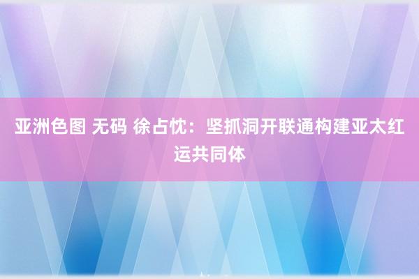 亚洲色图 无码 徐占忱：坚抓洞开联通构建亚太红运共同体