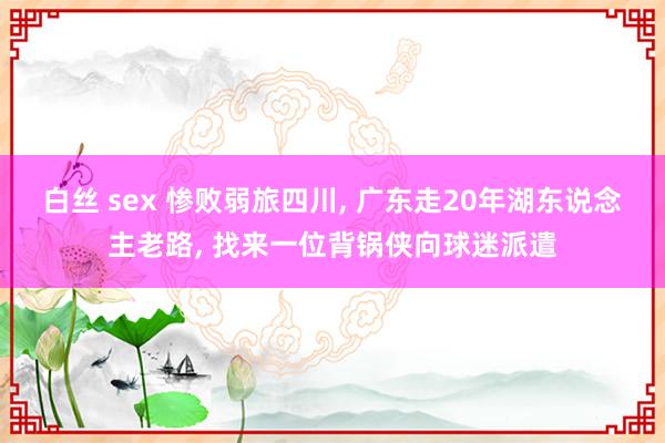 白丝 sex 惨败弱旅四川， 广东走20年湖东说念主老路， 找来一位背锅侠向球迷派遣