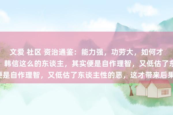 文爱 社区 资治通鉴：能力强，功劳大，如何才能自卫？千万别学韩信！韩信这么的东谈主，其实便是自作理智，又低估了东谈主性的恶，这才带来后果！