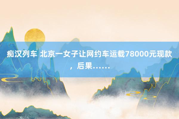 痴汉列车 北京一女子让网约车运载78000元现款，后果……