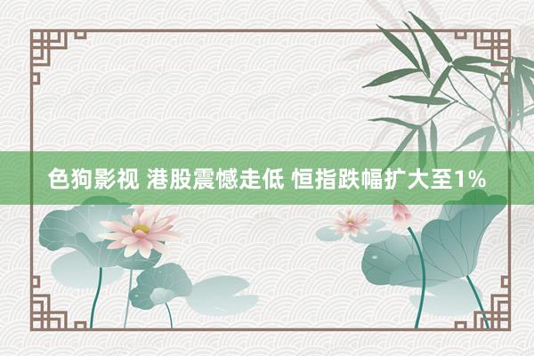 色狗影视 港股震憾走低 恒指跌幅扩大至1%