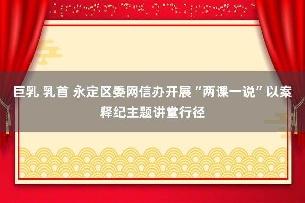 巨乳 乳首 永定区委网信办开展“两课一说”以案释纪主题讲堂行径