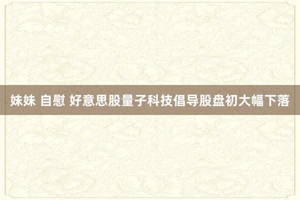 妹妹 自慰 好意思股量子科技倡导股盘初大幅下落