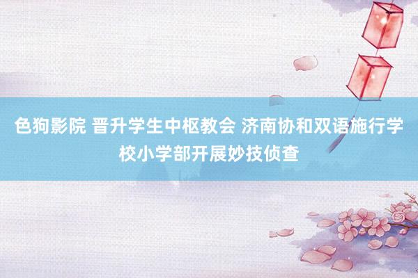 色狗影院 晋升学生中枢教会 济南协和双语施行学校小学部开展妙技侦查
