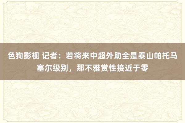 色狗影视 记者：若将来中超外助全是泰山帕托马塞尔级别，那不雅赏性接近于零