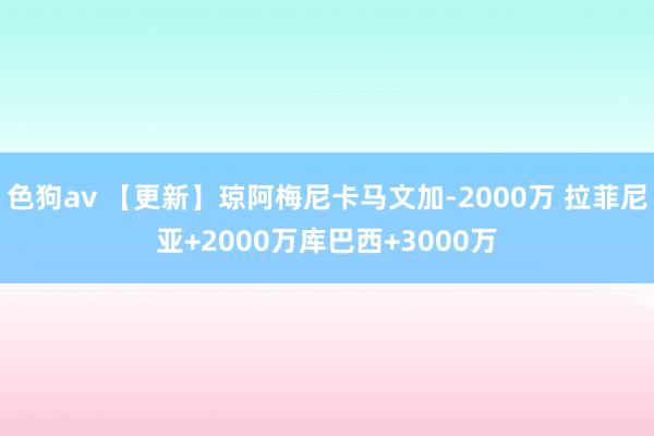 色狗av 【更新】琼阿梅尼卡马文加-2000万 拉菲尼亚+2000万库巴西+3000万