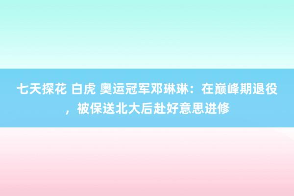 七天探花 白虎 奥运冠军邓琳琳：在巅峰期退役，被保送北大后赴好意思进修