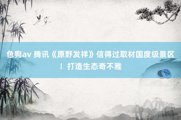 色狗av 腾讯《原野发祥》信得过取材国度级景区！打造生态奇不雅