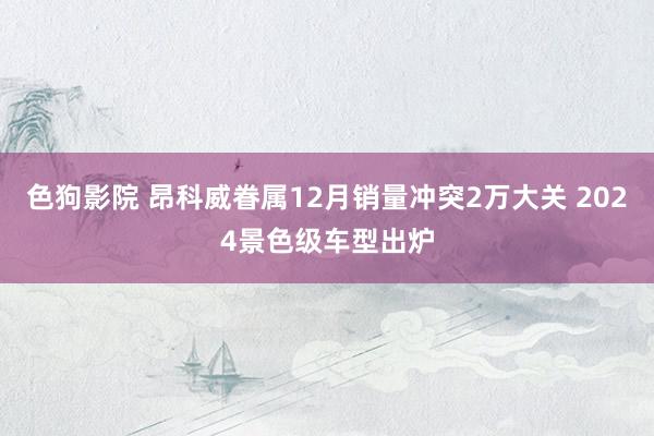 色狗影院 昂科威眷属12月销量冲突2万大关 2024景色级车型出炉
