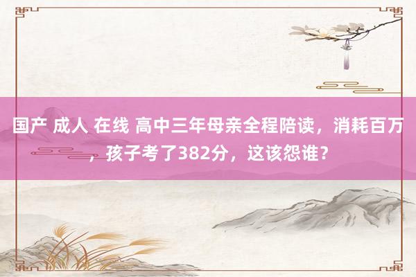 国产 成人 在线 高中三年母亲全程陪读，消耗百万，孩子考了382分，这该怨谁？