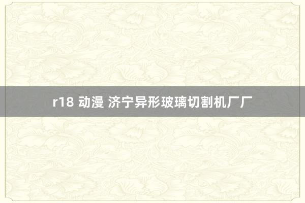 r18 动漫 济宁异形玻璃切割机厂厂