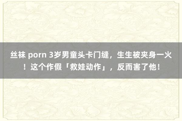 丝袜 porn 3岁男童头卡门缝，生生被夹身一火！这个作假「救娃动作」，反而害了他！