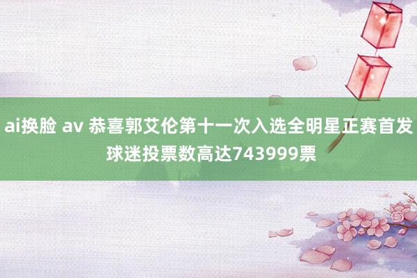 ai换脸 av 恭喜郭艾伦第十一次入选全明星正赛首发 球迷投票数高达743999票