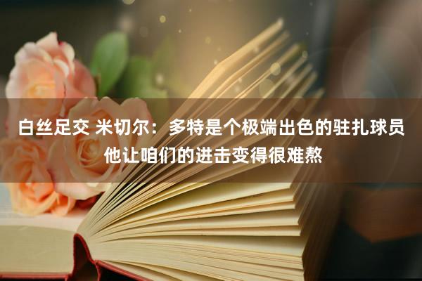 白丝足交 米切尔：多特是个极端出色的驻扎球员 他让咱们的进击变得很难熬