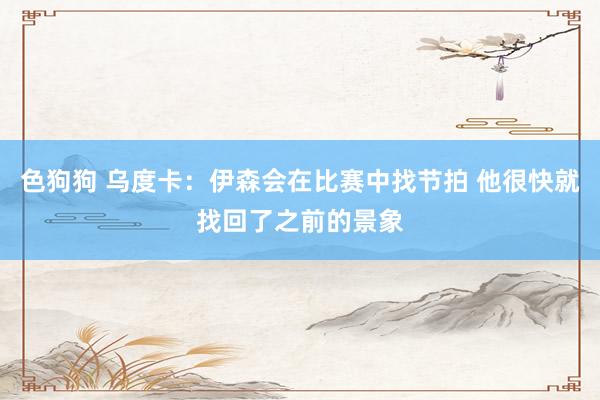 色狗狗 乌度卡：伊森会在比赛中找节拍 他很快就找回了之前的景象