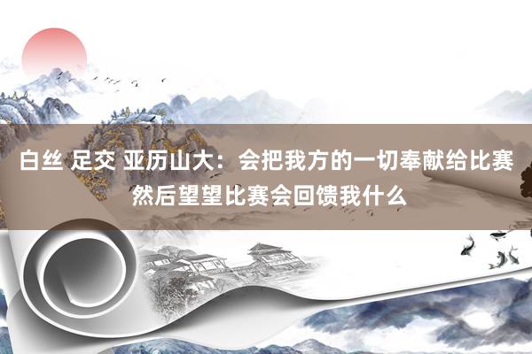 白丝 足交 亚历山大：会把我方的一切奉献给比赛 然后望望比赛会回馈我什么