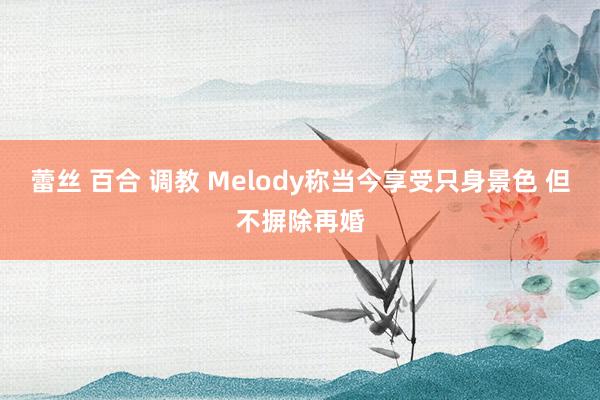 蕾丝 百合 调教 Melody称当今享受只身景色 但不摒除再婚
